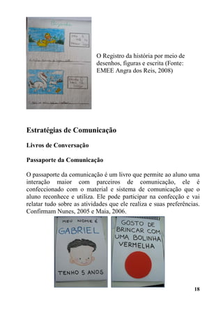 18
O Registro da história por meio de
desenhos, figuras e escrita (Fonte:
EMEE Angra dos Reis, 2008)
Estratégias de Comunicação
Livros de Conversação
Passaporte da Comunicação
O passaporte da comunicação é um livro que permite ao aluno uma
interação maior com parceiros de comunicação, ele é
confeccionado com o material e sistema de comunicação que o
aluno reconhece e utiliza. Ele pode participar na confecção e vai
relatar tudo sobre as atividades que ele realiza e suas preferências.
Confirmam Nunes, 2005 e Maia, 2006.
 