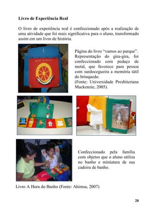 20
Livro de Experiência Real
O livro de experiência real é confeccionado após a realização de
uma atividade que foi mais significativa para o aluno, transformado
assim em um livro de história.
Livro A Hora do Banho (Fonte: Ahimsa, 2007)
Página do livro “vamos ao parque”.
Representação do gira-gira, foi
confeccionado com pedaço de
metal, que favorece para pessoa
com surdocegueira a memória tátil
do brinquedo.
(Fonte: Universidade Presbiteriana
Mackenzie, 2005).
Confeccionado pela família
com objetos que o aluno utiliza
no banho e miniatura de sua
cadeira de banho.
 