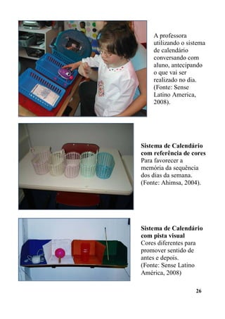 26
A professora
utilizando o sistema
de calendário
conversando com
aluno, antecipando
o que vai ser
realizado no dia.
(Fonte: Sense
Latino America,
2008).
Sistema de Calendário
com referência de cores
Para favorecer a
memória da sequência
dos dias da semana.
(Fonte: Ahimsa, 2004).
Sistema de Calendário
com pista visual
Cores diferentes para
promover sentido de
antes e depois.
(Fonte: Sense Latino
América, 2008)
 