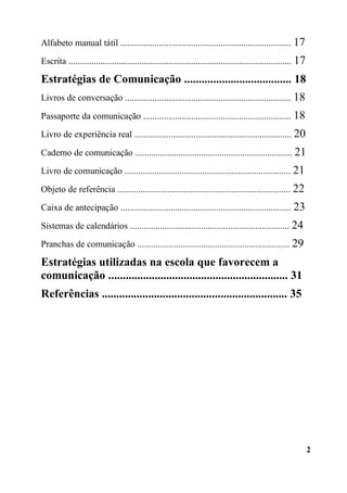 2
Alfabeto manual tátil ........................................................................... 17
Escrita .................................................................................................. 17
Estratégias de Comunicação ..................................... 18
Livros de conversação ......................................................................... 18
Passaporte da comunicação ................................................................. 18
Livro de experiência real ..................................................................... 20
Caderno de comunicação ..................................................................... 21
Livro de comunicação ......................................................................... 21
Objeto de referência ............................................................................ 22
Caixa de antecipação ........................................................................... 23
Sistemas de calendários ...................................................................... 24
Pranchas de comunicação ................................................................... 29
Estratégias utilizadas na escola que favorecem a
comunicação .............................................................. 31
Referências ................................................................ 35
 