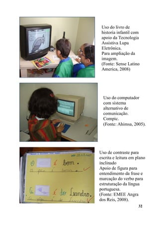 32
Uso do livro de
historia infantil com
apoio da Tecnologia
Assistiva Lupa
Eletrônica.
Para ampliação da
imagem.
(Fonte: Sense Latino
America, 2008)
Uso do computador
com sistema
alternativo de
comunicação.
Compic.
(Fonte: Ahimsa, 2005).
Uso de contraste para
escrita e leitura em plano
inclinado
Apoio de figura para
entendimento da frase e
marcação do verbo para
estruturação da língua
portuguesa.
(Fonte: EMEE Angra
dos Reis, 2008).
 