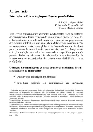 3
Apresentação
Estratégias de Comunicação para Pessoas que não Falam
Shirley Rodrigues Maia1
Colaboração Ximena Serpa2
Marcia Maurilio Souza3
Este livreto contém alguns exemplos de diferentes tipos de sistemas
de comunicação. Esses recursos de comunicação que serão descritos
e demonstrados tem sido utilizados com sucesso por pessoas com
deficiências intelectuais que não falam, deficiências sensoriais e/ou
neuromotoras e transtornos globais do desenvolvimento. A chave
para o sucesso da comunicação com estes sistemas é o planejamento
e implementação centrados na necessidade específica para cada
pessoa. Todos os sistemas são elaborados e confeccionados de
acordo com as necessidades da pessoa com deficiência e suas
preferências.
O sucesso da comunicação com uso de diferentes sistemas inclui
alguns aspectos importantes:
 Adotar uma abordagem multimodal4
 Introduzir sistemas de comunicação em atividades
1
Pedagoga, Mestre em Distúrbios do Desenvolvimento pela Universidade Presbiteriana Mackenzie,
Doutoranda em Psicologia da Educação pela Universidade São Paulo, Diretora de Programas
Educacionais da Ahimsa Associação Educacional para Múltipla Deficiência , Presidente do Grupo
Brasil de Apoio ao Surdocego e ao Múltiplo Deficiente Sensorial e Membro do Comitê Nacional de
Tecnologia Assistiva.
2
Fonoaudióloga, Ex-diretora do programa Sense Internacional Latino America, Assessora Técnica da
instituição MIUSA e Fenascol.
3
Assistente Social, Especialista na educação de pessoas com surdocegueira e com deficiência Múltipla
Deficiência, Mestre em Psicologia da Educação pela Universidade São Paulo e Diretora Financeira da
Abrapascem Associação Brasileira de Pais e Amigos dos Surdocegos e com Deficiência Múltipla
Sensorial.
4
Combinação de diferentes sistemas de comunicação para complementar um ao outro, segundo Goold
et al (1997).
 
