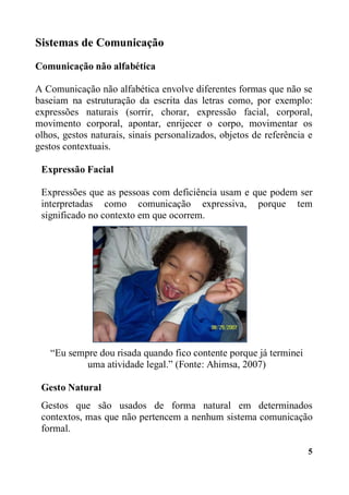 5
Sistemas de Comunicação
Comunicação não alfabética
A Comunicação não alfabética envolve diferentes formas que não se
baseiam na estruturação da escrita das letras como, por exemplo:
expressões naturais (sorrir, chorar, expressão facial, corporal,
movimento corporal, apontar, enrijecer o corpo, movimentar os
olhos, gestos naturais, sinais personalizados, objetos de referência e
gestos contextuais.
Expressão Facial
Expressões que as pessoas com deficiência usam e que podem ser
interpretadas como comunicação expressiva, porque tem
significado no contexto em que ocorrem.
“Eu sempre dou risada quando fico contente porque já terminei
uma atividade legal.” (Fonte: Ahimsa, 2007)
Gesto Natural
Gestos que são usados de forma natural em determinados
contextos, mas que não pertencem a nenhum sistema comunicação
formal.
 