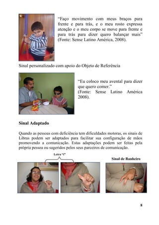 8
“Faço movimento com meus braços para
frente e para trás, e o meu rosto expressa
atenção e o meu corpo se move para frente e
para trás para dizer quero balançar mais”
(Fonte: Sense Latino América, 2008).
Sinal personalizado com apoio do Objeto de Referência
“Eu coloco meu avental para dizer
que quero comer.”
(Fonte: Sense Latino América
2008).
Sinal Adaptado
Quando as pessoas com deficiência tem dificuldades motoras, os sinais de
Libras podem ser adaptados para facilitar sua configuração de mãos
promovendo a comunicação. Estas adaptações podem ser feitas pela
própria pessoa ou sugeridos pelos seus parceiros de comunicação.
Sinal de Banheiro
Letra “i”
 