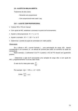 13
2.6 - AJUSTE DA MALHA ABERTA
Trataremos de dois casos:
- Somente com proporcional.
- Com proporcional mais Lead / Lag.
2.6.1 - AJUSTE COM PROPORCIONAL
• Colocar HIC e TIC em manual
• Com ajuda de HIC, estabilizar o processo no ponto de funcionamento.
• Ajustar o relé proporcional : K = 1 e a = 0.
• Ajustar o somador : K1 = 1 , K2 = 1 e b= 0
• Determinar o sentido da ação do controlador em malha aberta.
Observação:
Se a válvula e NF ( normal fechada ) , uma perturbação de carga ∆Qc deverá
corresponder á um aumento ∆V na válvula de controle para obter um aumento na vazão de
combustível.
Neste exemplo, o coeficiente K de FY é positivo e K2 de FY2 deverá ser igualmente
positivo.
- Determinar o valor de K provocando uma variação de carga ∆Qc; e com ajuda de
HIC1, progressivamente Ts ao seu valor inicial.
O valor de K é dado pela razão ∆
∆
V
Qc
.
Por exemplo: ∆Qc = 10% e ∆V = 6,5%
Então: 6 5%
10%
0 65
,
,=
 