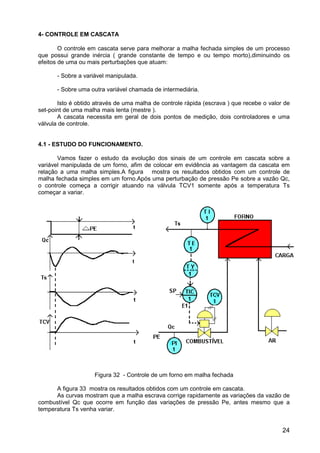 24
4- CONTROLE EM CASCATA
O controle em cascata serve para melhorar a malha fechada simples de um processo
que possui grande inércia ( grande constante de tempo e ou tempo morto),diminuindo os
efeitos de uma ou mais perturbações que atuam:
- Sobre a variável manipulada.
- Sobre uma outra variável chamada de intermediária.
Isto é obtido através de uma malha de controle rápida (escrava ) que recebe o valor de
set-point de uma malha mais lenta (mestre ).
A cascata necessita em geral de dois pontos de medição, dois controladores e uma
válvula de controle.
4.1 - ESTUDO DO FUNCIONAMENTO.
Vamos fazer o estudo da evolução dos sinais de um controle em cascata sobre a
variável manipulada de um forno, afim de colocar em evidência as vantagem da cascata em
relação a uma malha simples.A figura mostra os resultados obtidos com um controle de
malha fechada simples em um forno.Após uma perturbação de pressão Pe sobre a vazão Qc,
o controle começa a corrigir atuando na válvula TCV1 somente após a temperatura Ts
começar a variar.
Figura 32 - Controle de um forno em malha fechada
A figura 33 mostra os resultados obtidos com um controle em cascata.
As curvas mostram que a malha escrava corrige rapidamente as variações da vazão de
combustível Qc que ocorre em função das variações de pressão Pe, antes mesmo que a
temperatura Ts venha variar.
 