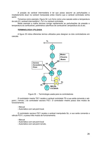 26
A posição da variável intermediária é tal que possa assumir as perturbações e
imediatamente atuar na variável manipulada antes mesmo que a variável controlada venha
sentir.
Tomamos como exemplo,( figura 34 ) um forno como uma cascata sobre a temperatura
de solo t2 ( variável intermediária ) ;Ts1 é a variável controlada,.
Neste exemplo a malha escrava corrige rapidamente as perturbações de pressão e
temperatura do combustível, parâmetros caloríficos de combustível ,temperatura do ar,etc.
TERMINOLOGIA UTILIZADA
A figura 35 indica diferentes termos utilizados para designar os dois controladores em
cascata.
Figura 35 - Terminologia usada para os controladores
O controlador mestre TIC1 recebe a variável controlada TS e sua saída comanda o set-
point ( remoto ) do controlador escravo FIC1. O controlador mestre possui dois modos de
funcionamento.
- Manual
- Automático com set-point local.
O controlador escravo FIC1 recebe a variável manipulada Qc, e sua saída comanda a
válvula FCV1, e possui três modos de funcionamento.
- Manual
- Automático com set-point local
- Automático com set-point remoto.
 