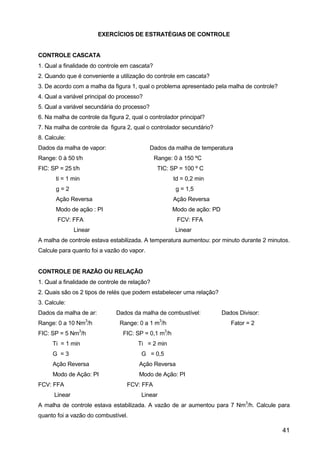 41
EXERCÍCIOS DE ESTRATÉGIAS DE CONTROLE
CONTROLE CASCATA
1. Qual a finalidade do controle em cascata?
2. Quando que é conveniente a utilização do controle em cascata?
3. De acordo com a malha da figura 1, qual o problema apresentado pela malha de controle?
4. Qual a variável principal do processo?
5. Qual a variável secundária do processo?
6. Na malha de controle da figura 2, qual o controlador principal?
7. Na malha de controle da figura 2, qual o controlador secundário?
8. Calcule:
Dados da malha de vapor: Dados da malha de temperatura
Range: 0 à 50 t/h Range: 0 à 150 ºC
FIC: SP = 25 t/h TIC: SP = 100 º C
ti = 1 min td = 0,2 min
g = 2 g = 1,5
Ação Reversa Ação Reversa
Modo de ação : PI Modo de ação: PD
FCV: FFA FCV: FFA
Linear Linear
A malha de controle estava estabilizada. A temperatura aumentou: por minuto durante 2 minutos.
Calcule para quanto foi a vazão do vapor.
CONTROLE DE RAZÃO OU RELAÇÃO
1. Qual a finalidade de controle de relação?
2. Quais são os 2 tipos de relés que podem estabelecer uma relação?
3. Calcule:
Dados da malha de ar: Dados da malha de combustível: Dados Divisor:
Range: 0 a 10 Nm
3
/h Range: 0 a 1 m
3
/h Fator = 2
FIC: SP = 5 Nm
3
/h FIC: SP = 0,1 m
3
/h
Ti = 1 min Ti = 2 min
G = 3 G = 0,5
Ação Reversa Ação Reversa
Modo de Ação: PI Modo de Ação: PI
FCV: FFA FCV: FFA
Linear Linear
A malha de controle estava estabilizada. A vazão de ar aumentou para 7 Nm
3
/h. Calcule para
quanto foi a vazão do combustível.
 