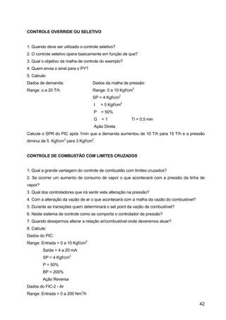 42
CONTROLE OVERRIDE OU SELETIVO
1. Quando deve ser utilizado o controle seletivo?
2. O controle seletivo opera basicamente em função de que?
3. Qual o objetivo da malha de controle do exemplo?
4. Quem envia o sinal para o PY?
5. Calcule:
Dados de demanda: Dados da malha de pressão:
Range: o a 20 T/h Range: 0 a 10 Kgf/cm
2
SP = 4 Kgf/cm
2
I = 5 Kgf/cm
2
P = 50%
G = 1 Ti = 0,5 min
Ação Direta
Calcule o SPR do PIC após 1min que a demanda aumentou de 10 T/h para 15 T/h e a pressão
diminui de 5 Kgf/cm
2
para 3 Kgf/cm
2
.
CONTROLE DE COMBUSTÃO COM LIMITES CRUZADOS
1. Qual a grande vantagem do controle de combustão com limites cruzados?
2. Se ocorrer um aumento de consumo de vapor o que acontecerá com a pressão da linha de
vapor?
3. Qual dos controladores que irá sentir esta alteração na pressão?
4. Com a alteração da vazão de ar o que acontecerá com a malha da vazão do combustível?
5. Durante as transições quem determinará o set point da vazão de combustível?
6. Neste sistema de controle como se comporta o controlador de pressão?
7. Quando desejarmos alterar a relação ar/combustível onde deveremos atuar?
8. Calcule:
Dados do PIC:
Range: Entrada = 0 a 10 Kgf/cm
2
Saída = 4 a 20 mA
SP = 4 Kgf/cm
2
P = 50%
BP = 200%
Ação Reversa
Dados do FIC-2 - Ar
Range: Entrada = 0 a 200 Nm
3
/h
 