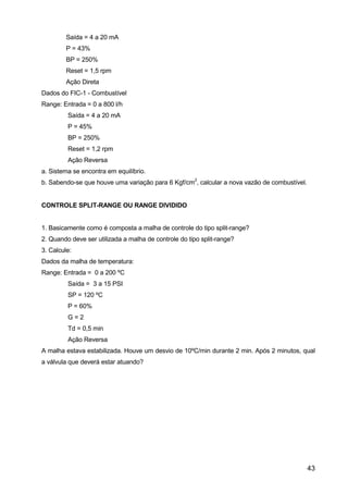 43
Saída = 4 a 20 mA
P = 43%
BP = 250%
Reset = 1,5 rpm
Ação Direta
Dados do FIC-1 - Combustível
Range: Entrada = 0 a 800 l/h
Saída = 4 a 20 mA
P = 45%
BP = 250%
Reset = 1,2 rpm
Ação Reversa
a. Sistema se encontra em equilíbrio.
b. Sabendo-se que houve uma variação para 6 Kgf/cm
2
, calcular a nova vazão de combustível.
CONTROLE SPLIT-RANGE OU RANGE DIVIDIDO
1. Basicamente como é composta a malha de controle do tipo split-range?
2. Quando deve ser utilizada a malha de controle do tipo split-range?
3. Calcule:
Dados da malha de temperatura:
Range: Entrada = 0 a 200 ºC
Saída = 3 a 15 PSI
SP = 120 ºC
P = 60%
G = 2
Td = 0,5 min
Ação Reversa
A malha estava estabilizada. Houve um desvio de 10ºC/min durante 2 min. Após 2 minutos, qual
a válvula que deverá estar atuando?
 
