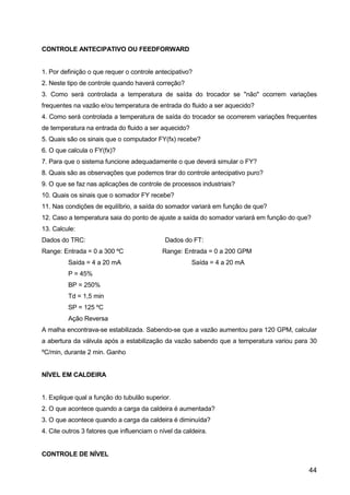 44
CONTROLE ANTECIPATIVO OU FEEDFORWARD
1. Por definição o que requer o controle antecipativo?
2. Neste tipo de controle quando haverá correção?
3. Como será controlada a temperatura de saída do trocador se "não" ocorrem variações
frequentes na vazão e/ou temperatura de entrada do fluido a ser aquecido?
4. Como será controlada a temperatura de saída do trocador se ocorrerem variações frequentes
de temperatura na entrada do fluido a ser aquecido?
5. Quais são os sinais que o computador FY(fx) recebe?
6. O que calcula o FY(fx)?
7. Para que o sistema funcione adequadamente o que deverá simular o FY?
8. Quais são as observações que podemos tirar do controle antecipativo puro?
9. O que se faz nas aplicações de controle de processos industriais?
10. Quais os sinais que o somador FY recebe?
11. Nas condições de equilíbrio, a saída do somador variará em função de que?
12. Caso a temperatura saia do ponto de ajuste a saída do somador variará em função do que?
13. Calcule:
Dados do TRC: Dados do FT:
Range: Entrada = 0 a 300 ºC Range: Entrada = 0 a 200 GPM
Saída = 4 a 20 mA Saída = 4 a 20 mA
P = 45%
BP = 250%
Td = 1,5 min
SP = 125 ºC
Ação Reversa
A malha encontrava-se estabilizada. Sabendo-se que a vazão aumentou para 120 GPM, calcular
a abertura da válvula após a estabilização da vazão sabendo que a temperatura variou para 30
ºC/min, durante 2 min. Ganho
NÍVEL EM CALDEIRA
1. Explique qual a função do tubulão superior.
2. O que acontece quando a carga da caldeira é aumentada?
3. O que acontece quando a carga da caldeira é diminuída?
4. Cite outros 3 fatores que influenciam o nível da caldeira.
CONTROLE DE NÍVEL
 