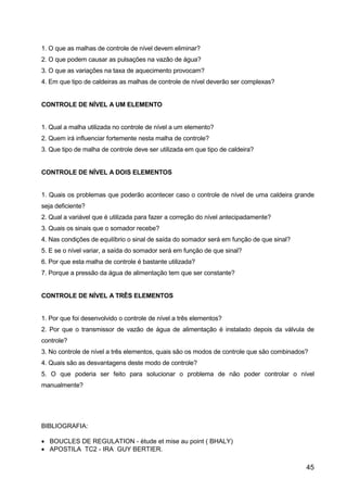 45
1. O que as malhas de controle de nível devem eliminar?
2. O que podem causar as pulsações na vazão de água?
3. O que as variações na taxa de aquecimento provocam?
4. Em que tipo de caldeiras as malhas de controle de nível deverão ser complexas?
CONTROLE DE NÍVEL A UM ELEMENTO
1. Qual a malha utilizada no controle de nível a um elemento?
2. Quem irá influenciar fortemente nesta malha de controle?
3. Que tipo de malha de controle deve ser utilizada em que tipo de caldeira?
CONTROLE DE NÍVEL A DOIS ELEMENTOS
1. Quais os problemas que poderão acontecer caso o controle de nível de uma caldeira grande
seja deficiente?
2. Qual a variável que é utilizada para fazer a correção do nível antecipadamente?
3. Quais os sinais que o somador recebe?
4. Nas condições de equilíbrio o sinal de saída do somador será em função de que sinal?
5. E se o nível variar, a saída do somador será em função de que sinal?
6. Por que esta malha de controle é bastante utilizada?
7. Porque a pressão da água de alimentação tem que ser constante?
CONTROLE DE NÍVEL A TRÊS ELEMENTOS
1. Por que foi desenvolvido o controle de nível a três elementos?
2. Por que o transmissor de vazão de água de alimentação é instalado depois da válvula de
controle?
3. No controle de nível a três elementos, quais são os modos de controle que são combinados?
4. Quais são as desvantagens deste modo de controle?
5. O que poderia ser feito para solucionar o problema de não poder controlar o nível
manualmente?
BIBLIOGRAFIA:
• BOUCLES DE REGULATION - ètude et mise au point ( BHALY)
• APOSTILA TC2 - IRA GUY BERTIER.
 