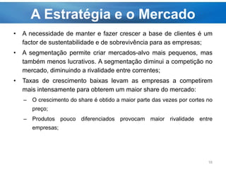 A Estratégia e o Mercado
• A necessidade de manter e fazer crescer a base de clientes é um
factor de sustentabilidade e de sobrevivência para as empresas;
• A segmentação permite criar mercados-alvo mais pequenos, mas
também menos lucrativos. A segmentação diminui a competição no
mercado, diminuindo a rivalidade entre correntes;
• Taxas de crescimento baixas levam as empresas a competirem
mais intensamente para obterem um maior share do mercado:
– O crescimento do share é obtido a maior parte das vezes por cortes no
preço;
– Produtos pouco diferenciados provocam maior rivalidade entre
empresas;
16
 