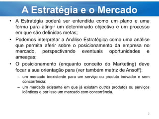 A Estratégia e o Mercado
• A Estratégia poderá ser entendida como um plano e uma
forma para atingir um determinado objectivo e um processo
em que são definidas metas;
• Podemos interpretar a Análise Estratégica como uma análise
que permita aferir sobre o posicionamento da empresa no
mercado, perspectivando eventuais oportunidades e
ameaças;
• O posicionamento (enquanto conceito do Marketing) deve
focar a sua orientação para (ver também matriz de Ansoff):
– um mercado inexistente para um serviço ou produto inovador e sem
concorrência;
– um mercado existente em que já existam outros produtos ou serviços
idênticos e por isso um mercado com concorrência.
2
 