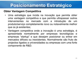 Posicionamento Estratégico
• Uma estratégia que incida na inovação que permita obter
uma vantagem competitiva e que permita ultrapassar outros
intervenientes no mercado com a introdução de um
produto/serviço completamente novo ou notavelmente melhor
que os já existentes;
• Vantagem competitiva onde a inovação é uma estratégia, é
apresentada normalmente por empresas tecnológicas e
empresas “startup” e que desejam posicionar ou entrar em
mercados difíceis ou inexistentes. Normalmente são fruto de
projectos ligados a universidades ou empresas com uma forte
componente de R&D.
26
Obter Vantagem Competitiva
 