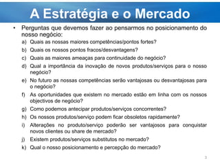 A Estratégia e o Mercado
• Perguntas que devemos fazer ao pensarmos no posicionamento do
nosso negócio:
a) Quais as nossas maiores competências/pontos fortes?
b) Quais os nossos pontos fracos/desvantagens?
c) Quais as maiores ameaças para continuidade do negócio?
d) Qual a importância da inovação de novos produtos/serviços para o nosso
negócio?
e) No futuro as nossas competências serão vantajosas ou desvantajosas para
o negócio?
f) As oportunidades que existem no mercado estão em linha com os nossos
objectivos de negócio?
g) Como podemos antecipar produtos/serviços concorrentes?
h) Os nossos produtos/serviço podem ficar obsoletos rapidamente?
i) Alterações no produto/serviço poderão ser vantajosos para conquistar
novos clientes ou share de mercado?
j) Existem produtos/serviços substitutos no mercado?
k) Qual o nosso posicionamento e percepção do mercado?
3
 