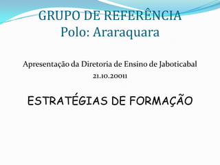 GRUPO DE REFERÊNCIA
       Polo: Araraquara

Apresentação da Diretoria de Ensino de Jaboticabal
                   21.10.20011


 ESTRATÉGIAS DE FORMAÇÃO
 