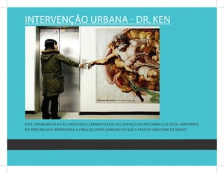 intErvEnçãO urbana - dr. kEn




EstE cirurgiãO PlásticO MOstrOu O bEnEfíciO dO sEu sErviçO dEsta fOrMa: cOlOcOu uMa PartE
da Pintura quE rEPrEsEnta a criaçãO, Para cOMunicar quE a PEssOa “nascEria dE nOvO”.
 