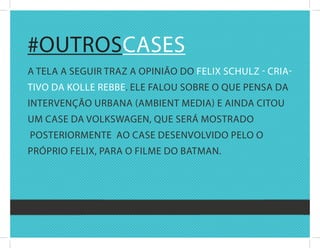 #OutrOscasEs
a tEla a sEguir traz a OPiniãO dO fElix schulz - cria-
tivO da kOllE rEbbE. ElE falOu sObrE O quE PEnsa da
intErvEnçãO urbana (aMbiEnt MEdia) E ainda citOu
uM casE da vOlkswagEn, quE sErá MOstradO
POstEriOrMEntE aO casE dEsEnvOlvidO PElO O
PróPriO fElix, Para O filME dO batMan.
 