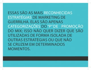 Essas sãO as Mais rEcOnhEcidas
Estratégias dE MarkEting dE
guErrilha. Elas sãO aPEnas
catEgOrizaçõEs dO “P” dE PrOMOçãO
dO Mix; issO nãO quEr dizEr quE sãO
utilizadas dE fOrMa isOlada dE
Outras Estratégias Ou quE nãO
sE cruzEM EM dEtErMinadOs
MOMEntOs.
 