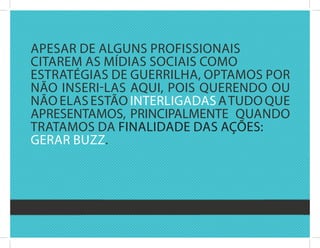 aPEsar dE alguns PrOfissiOnais
citarEM as Mídias sOciais cOMO
Estratégias dE guErrilha, OPtaMOs POr
nãO insEri-las aqui, POis quErEndO Ou
nãO Elas EstãO intErligadas a tudO quE
aPrEsEntaMOs, PrinciPalMEntE quandO
trataMOs da finalidadE das açõEs:
gErar buzz.
 