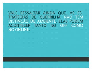 valE rEssaltar ainda quE, as Es-
tratégias dE guErrilha nãO tEM
distinçãO dE aMbiEntE, Elas POdEM
acOntEcEr tantO nO Off cOMO
nO OnlinE.
 