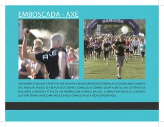 EMbOscada - axE




uM hOMEM cOM uMa t-shirt da axE invadiu a MaiOr MaratOna fEMinina da EurOPa nO MOMEntO
da largada, PassOu O axE POr sEu cOrPO E cOMEçOu a cOrrEr. quEM assistiu, viu cEntEnas dE
MulhErEs cOrrEndO atrás dE uM hOMEM cOM a Marca da axE. a Marca rEfOrçOu O cOncEitO
quE vEM trabalhandO há anOs E ainda ganhOu Muita Mídia EsPOntanEa.
 