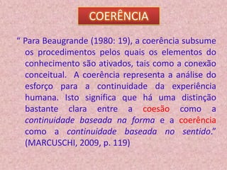 COERÊNCIA
“ Para Beaugrande (1980: 19), a coerência subsume
  os procedimentos pelos quais os elementos do
  conhecimento são ativados, tais como a conexão
  conceitual. A coerência representa a análise do
  esforço para a continuidade da experiência
  humana. Isto significa que há uma distinção
  bastante clara entre a coesão como a
  continuidade baseada na forma e a coerência
  como a continuidade baseada no sentido.”
  (MARCUSCHI, 2009, p. 119)
 