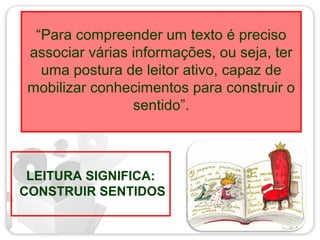 “Para compreender um texto é preciso
associar várias informações, ou seja, ter
uma postura de leitor ativo, capaz de
mobilizar conhecimentos para construir o
sentido”.
LEITURA SIGNIFICA:
CONSTRUIR SENTIDOS
 