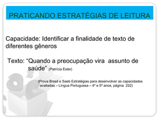 PRATICANDO ESTRATÉGIAS DE LEITURA
Capacidade: Identificar a finalidade de texto de
diferentes gêneros
Texto: “Quando a preocupação vira assunto de
saúde” (Patrícia Ester)
(Prova Brasil e Saeb Estratégias para desenvolver as capacidades
avaliadas – Língua Portuguesa – 4º e 5º anos, página 222)
 