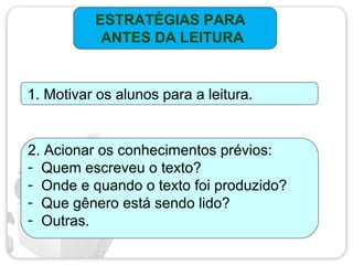 ESTRATÉGIAS PARA
ANTES DA LEITURA
1. Motivar os alunos para a leitura.
2. Acionar os conhecimentos prévios:
- Quem escreveu o texto?
- Onde e quando o texto foi produzido?
- Que gênero está sendo lido?
- Outras.
 
