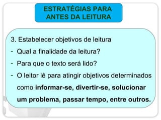 ESTRATÉGIAS PARA
ANTES DA LEITURA
3. Estabelecer objetivos de leitura
- Qual a finalidade da leitura?
- Para que o texto será lido?
- O leitor lê para atingir objetivos determinados
como informar-se, divertir-se, solucionar
um problema, passar tempo, entre outros.
 