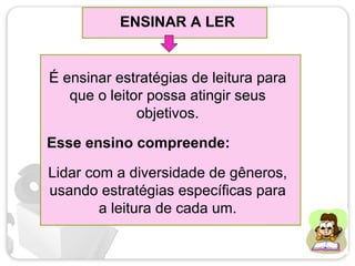 ENSINAR A LER
É ensinar estratégias de leitura para
que o leitor possa atingir seus
objetivos.
Lidar com a diversidade de gêneros,
usando estratégias específicas para
a leitura de cada um.
Esse ensino compreende:
 