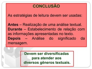 CONCLUSÃO
Devem ser diversificadas
para atender aos
diversos gêneros textuais.
As estratégias de leitura devem ser usadas:
Antes – Realização de uma análise textual.
Durante – Estabelecimento de relação com
as informações apresentadas no texto.
Depois – Análise do significado da
mensagem.
 
