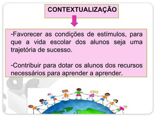 CONTEXTUALIZAÇÃO
-Favorecer as condições de estímulos, para
que a vida escolar dos alunos seja uma
trajetória de sucesso.
-Contribuir para dotar os alunos dos recursos
necessários para aprender a aprender.
 