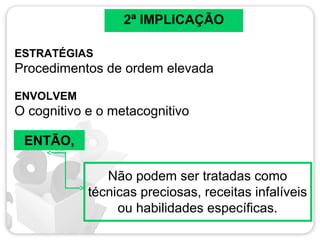 2ª IMPLICAÇÃO
ESTRATÉGIAS
Procedimentos de ordem elevada
ENVOLVEM
O cognitivo e o metacognitivo
ENTÃO,
Não podem ser tratadas como
técnicas preciosas, receitas infalíveis
ou habilidades específicas.
 