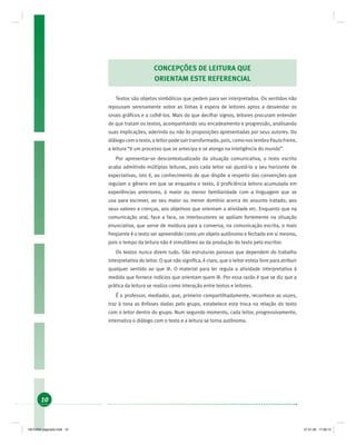 10
CONCEPÇÕES DE LEITURA QUE
ORIENTAM ESTE REFERENCIAL
Textos são objetos simbólicos que pedem para ser interpretados. Os sentidos não
repousam serenamente sobre as linhas à espera de leitores aptos a desvendar os
sinais gráﬁcos e a colhê-los. Mais do que decifrar signos, leitores procuram entender
de que tratam os textos, acompanhando seu encadeamento e progressão, analisando
suas implicações, aderindo ou não às proposições apresentadas por seus autores. Do
diálogocomotexto,oleitorpodesairtransformado,pois,comonoslembraPauloFreire,
a leitura “é um processo que se antecipa e se alonga na inteligência do mundo”.
Por apresentar-se descontextualizado da situação comunicativa, o texto escrito
acaba admitindo múltiplas leituras, pois cada leitor vai ajustá-lo a seu horizonte de
expectativas, isto é, ao conhecimento de que dispõe a respeito das convenções que
regulam o gênero em que se enquadra o texto, à proﬁciência leitora acumulada em
experiências anteriores, à maior ou menor familiaridade com a linguagem que se
usa para escrever, ao seu maior ou menor domínio acerca do assunto tratado, aos
seus valores e crenças, aos objetivos que orientam a atividade etc. Enquanto que na
comunicação oral, face a face, os interlocutores se apóiam fortemente na situação
enunciativa, que serve de moldura para a conversa, na comunicação escrita, o mais
freqüente é o texto ser apreendido como um objeto autônomo e fechado em si mesmo,
pois o tempo da leitura não é simultâneo ao da produção do texto pelo escritor.
Os textos nunca dizem tudo. São estruturas porosas que dependem do trabalho
interpretativo do leitor. O que não signiﬁca, é claro, que o leitor esteja livre para atribuir
qualquer sentido ao que lê. O material para ler regula a atividade interpretativa à
medida que fornece indícios que orientam quem lê. Por essa razão é que se diz que a
prática da leitura se realiza como interação entre textos e leitores.
É o professor, mediador, que, primeiro compartilhadamente, reconhece as vozes,
traz à tona as ênfases dadas pelo grupo, estabelece esta troca na relação do texto
com o leitor dentro do grupo. Num segundo momento, cada leitor, progressivamente,
internaliza o diálogo com o texto e a leitura se torna autônoma.
19214006 paginado.indd 1019214006 paginado.indd 10 27.01.06 17:28:1327.01.06 17:28:13
 