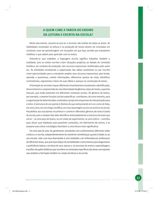 11
A QUEM CABE A TAREFA DO ENSINO
DA LEITURA E ESCRITA NA ESCOLA?
Neste documento, assume-se que ler e escrever são tarefas de todas as áreas. As
habilidades envolvidas na leitura e na produção de textos devem ser ensinadas em
contextos reais de aprendizagem, em situações em que faça sentido aos estudantes
mobilizar o que sabem para aprender com os textos.
Entende-se que trabalhar a linguagem escrita signiﬁca trabalhar também a
oralidade, pois os textos escritos criam situações propícias ao debate do conteúdo
temático, do contexto de produção, dos recursos expressivos mobilizados pelo autor
etc. As atividades envolvendo a organização das idéias (oralmente ou por escrito)
criam oportunidades para o estudante ampliar seus recursos expressivos, pois lendo,
aprende a questionar, coletar informações, diferenciar pontos de vista, identiﬁcar
controvérsias, argumentar a favor de suas idéias e avançar na construção de textos.
A formação de um leitor requer diferentes investimentos envolvendo a identiﬁcação,
discernimentoecompreensãodeumadiversidadedegêneros,tiposdetextos,suportes
textuais, que estão presentes em diferentes contextos sociais. Os gêneros de textos,
por exemplo, cumprem funções sociais especíﬁcas: contribuem, de certa maneira, para
a organização de determinados conteúdos e propiciam esquemas de interpretação para
o leitor. A estrutura de um poema é distinta da que está presente em um conto de fada,
em uma carta, em um artigo cientíﬁco, em uma reportagem ou em um anúncio de jornal.
Possibilitar aos estudantes reconhecer e conhecer diferentes gêneros de texto é tarefa
da escola, pois o simples fato dele identiﬁcar antecipadamente a estrutura do texto que
vai ler – se uma peça de teatro, se um relato de experimento, se uma notícia – contribui
para ativar suas hipóteses para possíveis conteúdos, em detrimento de outros, e se
preparar para ativar estratégias favoráveis a uma leitura mais signiﬁcativa.
Em uma sala de aula, há, geralmente, estudantes com conhecimentos diferentes sobre
a leitura e a escrita, independentemente de manterem semelhanças quanto à idade ou ao
ano escolar. Lidar com essa diversidade é uma realidade a ser enfrentada por professores
dediferentesáreas,queprecisamdispordesensibilidadeeinstrumentosparadiagnosticar
a proﬁciência leitora e escritora de seus alunos e, no processo de ensino e aprendizagem,
escolhersituaçõesdidáticasqueconciliemosconteúdosespecíﬁcosdasáreascomaqueles
que ampliam a formação também no campo da leitura e da escrita.
19214006 paginado.indd 1119214006 paginado.indd 11 27.01.06 17:28:1327.01.06 17:28:13
 