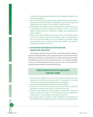 16
um texto de um suporte para outro interfere ou não na atribuição de sentidos. O que
muda? O que permanece?
4. Nas aulas de História, por exemplo, localizar o suporte original do texto signiﬁca
aproximar-se de seu contexto histórico de produção, ou seja, instiga a análise das
relações entre o texto, a época, o autor, as idéias, o estilo e o suporte.
5. Existem alguns livros didáticos atuais que são organizados como revistas porque
se acredita que sejam mais atraentes aos estudantes. Se for o caso do livro
didático adotado, estimule-os a identiﬁcar e comparar essas apropriações de
estilos e estéticas.
6. Quando houver oportunidade, promova estudos sobre os diferentes suportes
de textos já criados por diferentes sociedades, tanto os contemporâneos
como no caso de meios eletrônicos, como os utilizados por sociedades antigas
(monumentos de pedra ou metal, placas de argila molhada, rolos de papiro,
pergaminhos, grafites em muros etc.).
• EXPECTATIVAS EM FUNÇÃO DOS TEXTOS DA CAPA,
QUARTA-CAPA, ORELHA ETC.
As informações contidas na capa como título, autor, editora, edição, ilustração; a
pequena apresentação da obra ou de seu autor que, em geral, consta da quarta-capa ou
ainda outras informações que podem aparecer na orelha contribuem para que o leitor
vá estabelecendo pontes entre seu conhecimento prévio e os conteúdos abordados
no livro. Essa atividade exploratória concorre para que o leitor construa previsões a
respeito do assunto tratado e da provável idéia principal.
COMO DESENVOLVER ESTA HABILIDADE
COM SUA TURMA
1. Antes de discutir qualquer texto com a turma, analise-o cuidadosamente para
identiﬁcar que conceitos da disciplina podem ser explorados e ainda que
elementos internos ao texto são importantes para compreendê-lo.
2. Analise a capa da publicação: título e ilustração. O que sugere? Registre.
3. Leia para a turma o texto da quarta-capa ou da orelha. Retome as hipóteses
levantadas na análise da capa: Quais se confirmam? Quais não?
4. Veriﬁque na Sala de Leitura se há outras edições do mesmo livro e, sempre que
possível, compare livros antigos com os mais recentes. Discuta as mudanças no
projeto editorial, no uso de imagens, na concepção das capas etc.
5. Leia, quando possível, os créditos do livro. Atualmente há uma tendência de
especializaçãonaproduçãográﬁcaeeditorial,contandocomapresençadeinúmeros
19214006 paginado.indd 1619214006 paginado.indd 16 27.01.06 17:28:1427.01.06 17:28:14
 