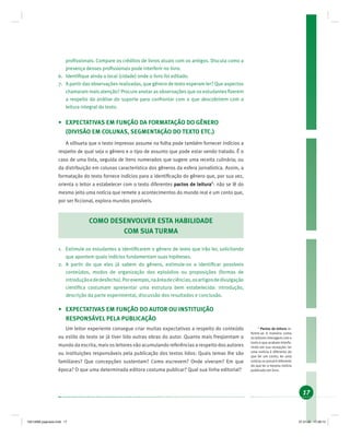 17
proﬁssionais. Compare os créditos de livros atuais com os antigos. Discuta como a
presença desses proﬁssionais pode interferir no livro.
6. Identiﬁque ainda o local (cidade) onde o livro foi editado.
7. A partir das observações realizadas, que gênero de texto esperam ler? Que aspectos
chamaram mais atenção? Procure anotar as observações que os estudantes ﬁzerem
a respeito da análise do suporte para confrontar com o que descobrirem com a
leitura integral do texto.
• EXPECTATIVAS EM FUNÇÃO DA FORMATAÇÃO DO GÊNERO
(DIVISÃO EM COLUNAS, SEGMENTAÇÃO DO TEXTO ETC.)
A silhueta que o texto impresso assume na folha pode também fornecer indícios a
respeito de qual seja o gênero e o tipo de assunto que pode estar sendo tratado. É o
caso de uma lista, seguida de itens numerados que sugere uma receita culinária; ou
da distribuição em colunas característica dos gêneros da esfera jornalística. Assim, a
formatação do texto fornece indícios para a identiﬁcação do gênero que, por sua vez,
orienta o leitor a estabelecer com o texto diferentes pactos de leitura6
: não se lê do
mesmo jeito uma notícia que remete a acontecimentos do mundo real e um conto que,
por ser ﬁccional, explora mundos possíveis.
COMO DESENVOLVER ESTA HABILIDADE
COM SUA TURMA
1. Estimule os estudantes a identiﬁcarem o gênero de texto que irão ler, solicitando
que apontem quais indícios fundamentam suas hipóteses.
2. A partir do que eles já sabem do gênero, estimule-os a identiﬁcar possíveis
conteúdos, modos de organização dos episódios ou proposições (formas de
introduçãoededesfecho).Porexemplo,naáreadeciências,osartigosdedivulgação
cientíﬁca costumam apresentar uma estrutura bem estabelecida: introdução,
descrição da parte experimental, discussão dos resultados e conclusão.
• EXPECTATIVAS EM FUNÇÃO DO AUTOR OU INSTITUIÇÃO
RESPONSÁVEL PELA PUBLICAÇÃO
Um leitor experiente consegue criar muitas expectativas a respeito do conteúdo
ou estilo do texto se já tiver lido outras obras do autor. Quanto mais freqüentam o
mundo da escrita, mais os leitores vão acumulando referências a respeito dos autores
ou instituições responsáveis pela publicação dos textos lidos: Quais temas lhe são
familiares? Que concepções sustentam? Como escrevem? Onde viveram? Em que
época? O que uma determinada editora costuma publicar? Qual sua linha editorial?
6
Pactos de leitura re-
ferem-se à maneira como
os leitores interagem com o
texto e que acabam interfe-
rindo em sua recepção: ler
uma notícia é diferente do
que ler um conto; ler uma
notícia no jornal é diferente
do que ler a mesma notícia
publicada em livro.
19214006 paginado.indd 1719214006 paginado.indd 17 27.01.06 17:28:1427.01.06 17:28:14
 