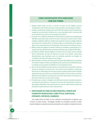 18
COMO DESENVOLVER ESTA HABILIDADE
COM SUA TURMA
1. Quando estiver lendo um livro ou mesmo um texto no livro didático, procure
contextualizar sócio-historicamente seu autor, localizar o ano da edição e a editora.
2. Instigue os estudantes a perguntarem para diferentes pessoas (outros professores,
colegas de anos anteriores, familiares etc.) o que elas sabem sobre o autor que vão
ler, se gostam de sua obra, se a recomendam para leitura.
3. Converse com o Professor Orientador da Sala de Leitura e planeje uma atividade para
identiﬁcar quais obras desse autor há no acervo. Peça para os alunos lerem o título,
subtítulos, epígrafes, prefácios, sumários para apresentar a obra aos colegas. Pergunte
quais ﬁcaram com vontade de ler. Certamente, alguns se interessarão por ler algumas
delas. Essa é uma forma ativa de ir descobrindo o que há para ler nas Salas de Leitura.
4. Muitos autores têm páginas na Internet. Estimule os estudantes a pesquisarem se é o
caso do autor que estiverem lendo. Isso pode render boas aulas na Sala de Informática.
5. As editoras também mantêm páginas na Internet em que muitas vezes é possível
buscar informações. No caso de editoras de jornais e de revistas, várias delas
disponibilizam, para download, parte do conteúdo publicado nas edições em
circulação e até mesmo de algumas mais antigas.
6. Muitos artistas, escritores, cientistas experimentaram diﬁculdades que os estudantes
nem podem imaginar. A leitura de biograﬁas pode aproximá-los das diferentes áreas
e aumentar sua auto-estima ao identiﬁcar-se com exemplos de vida.
7. No caso de livros didáticos produzidos por autores diferentes, é possível confrontar
textos que abordam um mesmo tema. Isso contribui para reﬂexões a respeito do
fato de que as informações dos manuais escolares podem também sofrer variações
dependendo do autor, editora ou contexto de produção. Ao mesmo tempo, conhecer
diferentes livros didáticos contribui para uma maior desenvoltura do estudante na
leitura dos textos que circulam nesse suporte.
8. À medida que os alunos interagem com diferentes autores, é possível questioná-
los, diante de novos textos, se reconhecem ou não o autor da obra por seu estilo ou
pelas idéias defendidas. Esse questionamento ativa os conhecimentos prévios do
estudante e favorece leituras mais compreensivas.
• ANTECIPAÇÃO DO TEMA OU IDÉIA PRINCIPAL A PARTIR DOS
ELEMENTOS PARATEXTUAIS, COMO TÍTULO, SUBTÍTULOS,
EPÍGRAFES, PREFÁCIOS, SUMÁRIOS.
Uma rápida leitura do título ou dos subtítulos, principalmente em gêneros que
circulam na esfera escolar / divulgação cientíﬁca ou jornalística, permite ao leitor
levantar hipóteses a respeito do assunto abordado como também a respeito do recorte
19214006 paginado.indd 1819214006 paginado.indd 18 27.01.06 17:28:1427.01.06 17:28:14
 