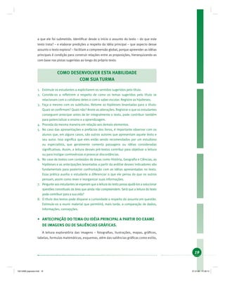 19
a que ele foi submetido. Identiﬁcar desde o início o assunto do texto – do que este
texto trata? – e elaborar predições a respeito da idéia principal – que aspecto desse
assunto o texto explora? – facilitam a compreensão global, porque apreender as idéias
principais é condição para construir relações entre as proposições, hierarquizando-as
com base nas pistas sugeridas ao longo do próprio texto.
COMO DESENVOLVER ESTA HABILIDADE
COM SUA TURMA
1. Estimule os estudantes a explicitarem os sentidos sugeridos pelo título.
2. Convide-os a reﬂetirem a respeito de como os temas sugeridos pelo título se
relacionam com o cotidiano deles e com o saber escolar. Registre as hipóteses.
3. Faça o mesmo com os subtítulos. Retome as hipóteses levantadas para o título:
Quais se conﬁrmam? Quais não? Anote as alterações. Registrar o que os estudantes
conseguem antecipar antes de ler integralmente o texto, pode contribuir também
para potencializar o ensino e a aprendizagem.
4. Proceda da mesma maneira em relação aos demais elementos.
5. No caso das apresentações e prefácios dos livros, é importante observar com os
alunos que, em alguns casos, são outros autores que apresentam aquele texto e
seu autor. Isso signiﬁca que eles estão sendo recomendados por um estudioso
ou especialista, que geralmente comenta passagens ou idéias consideradas
signiﬁcativas. Assim, a leitura desses pré-textos contribui para objetivar a leitura
ou para instigar controvérsias e provocar discordâncias.
6. No caso de textos com conteúdos de áreas como História, Geograﬁa e Ciências, as
hipóteses e as antecipações levantadas a partir da análise desses indicadores são
fundamentais para posterior confrontação com as idéias apresentadas no texto.
Essa prática auxilia o estudante a diferenciar o que ele pensa do que os outros
pensam, assim como rever e reorganizar suas informações.
7. Pergunte aos estudantes se esperam que a leitura do texto possa ajudá-los a solucionar
questões conceituais da área que ainda não compreendem. Será que a leitura do texto
pode contribuir para a sua vida?
8. O título dos textos pode disparar a curiosidade a respeito do assunto em questão.
Estimule-os a reunir material que permitirá, mais tarde, a comparação de dados,
informações, concepções.
• ANTECIPAÇÃO DO TEMA OU IDÉIA PRINCIPAL A PARTIR DO EXAME
DE IMAGENS OU DE SALIÊNCIAS GRÁFICAS.
A leitura exploratória das imagens – fotograﬁas, ilustrações, mapas, gráﬁcos,
tabelas, formulas matemáticas, esquemas, além das saliências gráﬁcas como estilo,
19214006 paginado.indd 1919214006 paginado.indd 19 27.01.06 17:28:1427.01.06 17:28:14
 