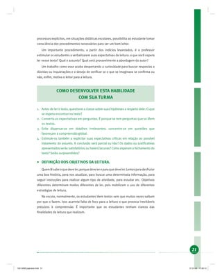 21
processos explícitos, em situações didáticas escolares, possibilita ao estudante tomar
consciência dos procedimentos necessários para ser um bom leitor.
Um importante procedimento, a partir dos indícios levantados, é o professor
estimular os estudantes a verbalizarem suas expectativas de leitura: o que você espera
ler nesse texto? Qual o assunto? Qual será provavelmente a abordagem do autor?
Um trabalho como esse acaba despertando a curiosidade para buscar respostas a
dúvidas ou inquietações e o desejo de veriﬁcar se o que se imaginava se conﬁrma ou
não, enﬁm, motiva o leitor para a leitura.
COMO DESENVOLVER ESTA HABILIDADE
COM SUA TURMA
1. Antes de ler o texto, questione a classe sobre suas hipóteses a respeito dele: O que
se espera encontrar no texto?
2. Converta as expectativas em perguntas. É porque se tem perguntas que se lêem
os textos.
3. Evite dispersar-se em detalhes irrelevantes: concentre-se em questões que
favoreçam a compreensão global.
4. Estimule-os também a explicitar suas expectativas críticas em relação ao possível
tratamento do assunto. A conclusão será parcial ou não? Os dados ou justiﬁcativas
apresentados serão satisfatórios ou haverá lacunas? Como esperam o fechamento do
texto? Serão surpreendidos?
• DEFINIÇÃO DOS OBJETIVOS DA LEITURA.
Quemlêsabeoquedeveler,porquedevelereparaquedeveler.Lemosparadesfrutar
uma boa história, para nos atualizar, para buscar uma determinada informação, para
seguir instruções para realizar algum tipo de atividade, para estudar etc. Objetivos
diferentes determinam modos diferentes de ler, pois mobilizam o uso de diferentes
estratégias de leitura.
Na escola, normalmente, os estudantes lêem textos sem que muitas vezes saibam
por que o fazem. Isso acarreta falta de foco para a leitura o que provoca inevitáveis
prejuízos à compreensão. É importante que os estudantes tenham clareza das
ﬁnalidades da leitura que realizam.
19214006 paginado.indd 2119214006 paginado.indd 21 27.01.06 17:28:1427.01.06 17:28:14
 