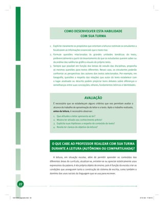 22
COMO DESENVOLVER ESTA HABILIDADE
COM SUA TURMA
1. Explicite claramente os propósitos que orientam a leitura e estimule os estudantes a
focalizarem as informações essenciais que o texto traz.
2. Formule questões relacionadas às grandes unidades temáticas do texto,
preferencialmente a partir do levantamento do que os estudantes querem saber ou
da análise das saliências gráﬁco-visuais do próprio texto.
3. Sempre que possível em função dos temas de estudo das disciplinas, proponha
as mesmas questões para textos diferentes. Nesse caso, os estudantes poderão
confrontar as perspectivas dos autores dos textos selecionados. Por exemplo, em
Geograﬁa, questões a respeito das relações que autor do texto estabelece com
o lugar analisado ou descrito podem propiciar bons debates sobre diferenças e
semelhanças entre suas concepções, olhares, fundamentos teóricos e identidades.
AVALIAÇÃO
É necessário que se estabeleçam alguns critérios que nos permitam avaliar o
alcance do trabalho de aproximação do leitor e o texto. Após o trabalho realizado,
antes da leitura, é necessário observar:
1. Que atitudes o leitor apresenta ao ler?
2. Mostra ter ativado seu conhecimento prévio?
3. Explicita suas hipóteses a respeito do conteúdo do texto?
4. Revela ter clareza do objetivo da leitura?
O QUE CABE AO PROFESSOR REALIZAR COM SUA TURMA
DURANTE A LEITURA (AUTÔNOMA OU COMPARTILHADA)?
A leitura, em situação escolar, além de permitir aprender os conteúdos das
diferentes áreas do currículo, atualizar-se, entreter-se ou apreciar esteticamente usos
expressivos da palavra, é ela própria objeto de ensino, pois é função da escola criar as
condições que assegurem tanto a construção do sistema de escrita, como também o
domínio dos usos sociais da linguagem que se usa para escrever.
19214006 paginado.indd 2219214006 paginado.indd 22 27.01.06 17:28:1527.01.06 17:28:15
 