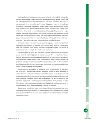 23
Ao longo da história escolar, os processos envolvendo a formação de leitores têm
passado por mudanças. Se em certas épocas foram estimuladas leituras em voz alta,
em outras predominou a imposição da leitura solitária e silenciosa. Hoje, sabe-se
que o exemplo de um bom leitor, que lê em voz alta para um grupo em formação que
acompanha o desenrolar das palavras, frases e idéias a partir de uma cópia do mesmo
texto, contribui como referência para aqueles que são iniciantes sobre o modo como
se deve ler. Nesse caso, em uma leitura compartilhada, o professor assume o papel
daquele que revela, nas entonações, os efeitos da pontuação, que explicita o costume
de um bom leitor de questionar o texto, que instiga o grupo a estabelecer ﬁnalidades
para a leitura, a se envolver com o enredo, a buscar indícios, a levantar hipóteses, a
antecipar, a fazer inferências e a se posicionar diante das idéias do autor.
Introduzir crianças e jovens no mundo da escrita exige que a escola se empenhe em
desenvolver instrumentos de avaliação para conhecer quais textos os estudantes já
lêem com autonomia, quais, embora ainda não consigam ler sozinhos, são capazes de
compreender com a mediação de um leitor mais experiente.
As capacidades de leitura dos estudantes colocam limites claros ao tratamento
que se pretende imprimir à prática da leitura na escola. Mas é um equívoco indicar e
explorar apenas títulos possíveis ao grau de autonomia do leitor-iniciante, ignorando o
que é necessário que ele aprenda e que, por isso mesmo, ainda não lhe é possível. Um
projeto de leitura comprometido com a formação de leitores, além da oferta de títulos
possíveis ao exercício da leitura ﬂuente, deve proporcionar um cuidadoso cardápio que
amplie o universo de expectativas do leitor.
Conhecendo as capacidades de leitura da turma e dependendo do objetivo a
ser alcançado, é possível antecipar se o texto pode ser lido de modo autônomo ou
compartilhado. É necessário, entretanto, que, na rotina escolar, os estudantes vivenciem
ambasassituações.Seoferecermosaelesapenastextospossíveisaseuníveldeautonomia,
tanto em relação à temática, como à seleção de palavras e de recursos estilísticos, não
estaremos promovendo a ampliação da competência leitora. Porém, se todos os textos
forem sempre lidos em situação de leitura compartilhada, os desencorajamos a tentar ler
autonomamente, pois o processo estará sob o controle do professor.
Dessa forma entendemos que a leitura integral de um texto possa ocorrer tanto
como atividade pessoal, silenciosa ou em pequenos grupos; como atividade coletiva,
quando um leitor lê em voz alta a um grupo e pode conversar a respeito dos conteúdos
abordados no texto.
19214006 paginado.indd 2319214006 paginado.indd 23 27.01.06 17:28:1527.01.06 17:28:15
 