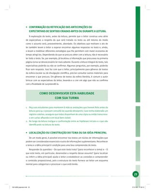25
• CONFIRMAÇÃO OU RETIFICAÇÃO DAS ANTECIPAÇÕES OU
EXPECTATIVAS DE SENTIDO CRIADAS ANTES OU DURANTE A LEITURA.
A exploração do texto, antes da leitura, permite que o leitor construa uma série
de expectativas a respeito do que será tratado no texto ou até mesmo do modo
como o assunto será, provavelmente, abordado. Os objetivos que motivam o ato de
ler também levam o leitor a esperar encontrar algumas respostas no texto e, ainda,
o levam a mobilizar diferentes estratégias que lhe permitem com maior economia de
tempo atingi-los. Dependendo do que se procura obter com a leitura, não é necessário
ler todo o texto. Se, por exemplo, já localizou a informação que procurava na primeira
página torna-se desnecessário ler mais adiante. Durante a leitura integral do texto, tais
expectativas poderão ou não se conﬁrmar. Algumas perguntas, por exemplo, poderão
ﬁcar sem resposta. Isso faz com que o leitor, principalmente para gêneros de textos
da esfera escolar ou de divulgação cientíﬁca, precise consultar outros materiais para
encontrar o que procura. Em gêneros de textos da esfera literária, é comum o autor
brincar com as expectativas do leitor, levando-o a crer em algo que não se conﬁrma
com a ﬁnalidade de surpreendê-lo.
COMO DESENVOLVER ESTA HABILIDADE
COM SUA TURMA
1. Peça aos estudantes para manterem à mão as anotações que tiverem feito antes da
leitura para qu e possam consultá-las quando desejarem. Caso tenha elaborado um
registro coletivo, assegure que todos disponham de uma cópia ou então transcreva-
o em cartaz aﬁxando-o em local bem visível.
2. Ao longo da leitura instigue a confrontação entre as hipóteses iniciais e o que vão
identiﬁcando na leitura do texto.
• LOCALIZAÇÃO OU CONSTRUÇÃO DO TEMA OU DA IDÉIA PRINCIPAL
De um modo geral, é possível encontrar nos textos um núcleo de informações que
podem ser consideradas essenciais e outro de informações suplementares. Reconhecer
o tema e a idéia principal é condição para uma boa compreensão do texto.
Responder às questões – Do que este texto trata? (para reconhecer o tema) e – O
que este texto, em particular, desenvolve a respeito desse assunto? (para localizar
ou inferir a idéia principal) ajuda o leitor a estabelecer as conexões e compreender
o conteúdo proposicional, pois a estrutura do texto fornece ao leitor um esquema
mental para categorizar e processar o que está lendo.
19214006 paginado.indd 2519214006 paginado.indd 25 27.01.06 17:28:1527.01.06 17:28:15
 