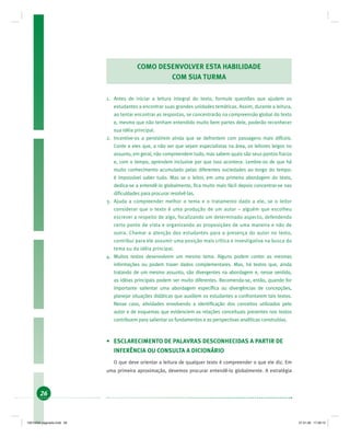 26
COMO DESENVOLVER ESTA HABILIDADE
COM SUA TURMA
1. Antes de iniciar a leitura integral do texto, formule questões que ajudem os
estudantes a encontrar suas grandes unidades temáticas. Assim, durante a leitura,
ao tentar encontrar as respostas, se concentrarão na compreensão global do texto
e, mesmo que não tenham entendido muito bem partes dele, poderão reconhecer
sua idéia principal.
2. Incentive-os a persistirem ainda que se defrontem com passagens mais difíceis.
Conte a eles que, a não ser que sejam especialistas na área, os leitores leigos no
assunto, em geral, não compreendem tudo, mas sabem quais são seus pontos fracos
e, com o tempo, aprendem inclusive por que isso acontece. Lembre-os de que há
muito conhecimento acumulado pelas diferentes sociedades ao longo do tempo:
é impossível saber tudo. Mas se o leitor, em uma primeira abordagem do texto,
dedica-se a entendê-lo globalmente, ﬁca muito mais fácil depois concentrar-se nas
diﬁculdades para procurar resolvê-las.
3. Ajuda a compreender melhor o tema e o tratamento dado a ele, se o leitor
considerar que o texto é uma produção de um autor – alguém que escolheu
escrever a respeito de algo, focalizando um determinado aspecto, defendendo
certo ponto de vista e organizando as proposições de uma maneira e não de
outra. Chamar a atenção dos estudantes para a presença do autor no texto,
contribui para ele assumir uma posição mais crítica e investigativa na busca do
tema ou da idéia principal.
4. Muitos textos desenvolvem um mesmo tema. Alguns podem conter as mesmas
informações ou podem trazer dados complementares. Mas, há textos que, ainda
tratando de um mesmo assunto, são divergentes na abordagem e, nesse sentido,
as idéias principais podem ser muito diferentes. Recomenda-se, então, quando for
importante salientar uma abordagem especíﬁca ou divergências de concepções,
planejar situações didáticas que auxiliem os estudantes a confrontarem tais textos.
Nesse caso, atividades envolvendo a identiﬁcação dos conceitos utilizados pelo
autor e de esquemas que evidenciem as relações conceituais presentes nos textos
contribuem para salientar os fundamentos e as perspectivas analíticas construídas.
• ESCLARECIMENTO DE PALAVRAS DESCONHECIDAS A PARTIR DE
INFERÊNCIA OU CONSULTA A DICIONÁRIO
O que deve orientar a leitura de qualquer texto é compreender o que ele diz. Em
uma primeira aproximação, devemos procurar entendê-lo globalmente. A estratégia
19214006 paginado.indd 2619214006 paginado.indd 26 27.01.06 17:28:1527.01.06 17:28:15
 