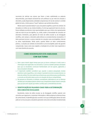 27
recorrente de solicitar aos alunos que leiam o texto sublinhando as palavras
desconhecidas, para depois esclarecê-las com professor ou por meio de consulta a
dicionário, acaba dispersando a atividade compreensiva. Em vez de construir o sentido
global do texto, o leitor passa a “caçar” palavras cujo sentido desconhece.
Muitas vezes é possível deduzir o que uma palavra signiﬁca a partir do contexto. Se
tal palavra se refere ao seu núcleo temático, é certo que aparecerá mais de uma vez.
Essas múltiplas ocorrências criam oportunidades para que o leitor vá se aproximando
cada vez mais do que ela signiﬁca, ou, então, avalie a necessidade de consultar um
dicionário. Entretanto, para gêneros de texto da esfera escolar ou de divulgação
cientíﬁca, nem sempre o dicionário pode oferecer os esclarecimentos necessários. O
leitor precisará recorrer a outros materiais de consulta como enciclopédias, Internet
ou obras especializadas. Ainda assim, quando faltam ao leitor conhecimentos
prévios, a consulta aos verbetes do dicionário ou da enciclopédia pode não garantir
compreensão. Casos como esse exigirão a mediação de um leitor mais experiente e
com maior domínio do assunto.
COMO DESENVOLVER ESTA HABILIDADE
COM SUA TURMA
1. Vale a pena investir algum tempo para que os alunos conheçam o modo como a
informação está organizada nos dicionários. É preciso também planejar atividades
para que os estudantes construam familiaridade com tal suporte, agilizando a
busca da palavra desejada.
2. É importante também considerar que, quando a palavra pesquisada envolve
domínios muito especíﬁcos, nem sempre é possível encontrar esclarecimentos no
textodoverbete.Porestarazãoéqueachamosque,paraleitorespoucoproﬁcientes,
a consulta ao dicionário deva ocorrer em situação de leitura compartilhada.
3. Na pesquisa ao dicionário, os leitores, normalmente, defrontam-se com os diversos
sentidosqueumapalavrapodeter.Nessecaso,éimportantesemprechamaraatenção
para que procurem aquele que melhor contribui para o entendimento do texto.
• IDENTIFICAÇÃO DE PALAVRAS-CHAVE PARA A DETERMINAÇÃO
DOS CONCEITOS VEICULADOS
Geralmente, textos da esfera escolar ou de divulgação cientíﬁca operam com
conceitos que organizam e sustentam informações e idéias próprias às diversas áreas
de conhecimento. A identiﬁcação dos conceitos e de suas ramiﬁcações dentro do texto
pode ser um recurso para o estudante apreender como está construída e fundamentada
19214006 paginado.indd 2719214006 paginado.indd 27 27.01.06 17:28:1527.01.06 17:28:15
 