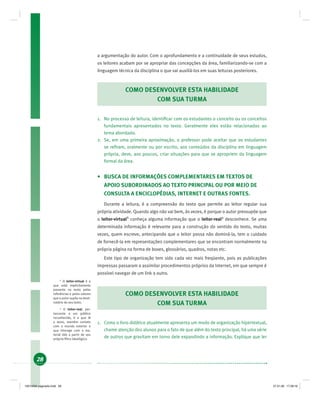 28
a argumentação do autor. Com o aprofundamento e a continuidade de seus estudos,
os leitores acabam por se apropriar das concepções da área, familiarizando-se com a
linguagem técnica da disciplina o que vai auxiliá-los em suas leituras posteriores.
COMO DESENVOLVER ESTA HABILIDADE
COM SUA TURMA
1. No processo de leitura, identiﬁcar com os estudantes o conceito ou os conceitos
fundamentais apresentados no texto. Geralmente eles estão relacionados ao
tema abordado.
2. Se, em uma primeira aproximação, o professor pode aceitar que os estudantes
se reﬁram, oralmente ou por escrito, aos conteúdos da disciplina em linguagem
própria, deve, aos poucos, criar situações para que se apropriem da linguagem
formal da área.
• BUSCA DE INFORMAÇÕES COMPLEMENTARES EM TEXTOS DE
APOIO SUBORDINADOS AO TEXTO PRINCIPAL OU POR MEIO DE
CONSULTA A ENCICLOPÉDIAS, INTERNET E OUTRAS FONTES.
Durante a leitura, é a compreensão do texto que permite ao leitor regular sua
própria atividade. Quando algo não vai bem, às vezes, é porque o autor pressupõe que
o leitor-virtual8
conheça alguma informação que o leitor-real9
desconhece. Se uma
determinada informação é relevante para a construção do sentido do texto, muitas
vezes, quem escreve, antecipando que o leitor possa não dominá-la, tem o cuidado
de fornecê-la em representações complementares que se encontram normalmente na
própria página na forma de boxes, glossários, quadros, notas etc.
Este tipo de organização tem sido cada vez mais freqüente, pois as publicações
impressas passaram a assimilar procedimentos próprios da Internet, em que sempre é
possível navegar de um link a outro.
COMO DESENVOLVER ESTA HABILIDADE
COM SUA TURMA
1. Como o livro didático atualmente apresenta um modo de organização hipertextual,
chame atenção dos alunos para o fato de que além do texto principal, há uma série
de outros que gravitam em torno dele expandindo a informação. Explique que ler
8
O leitor-virtual é o
que está implicitamente
presente no texto pelas
referências e pelos valores
que o autor supõe no desti-
natário do seu texto.
9
O leitor-real, per-
tencente a um público
reconhecido, é o que lê
o texto, mantém contato
com o mundo exterior e
que interage com o ma-
terial lido a partir de seu
próprio ﬁltro ideológico.
19214006 paginado.indd 2819214006 paginado.indd 28 27.01.06 17:28:1627.01.06 17:28:16
 
