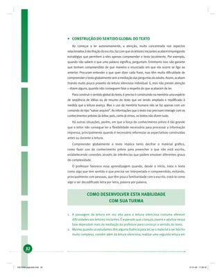 32
• CONSTRUÇÃO DO SENTIDO GLOBAL DO TEXTO
Ao começar a ler autonomamente, a atenção, muito concentrada nos aspectos
relacionadosàdecifraçãodoescrito,fazcomqueosleitoresiniciantesacabemempregando
estratégias que permitem a eles apenas compreender o texto localmente. Por exemplo,
quando não sabem o que uma palavra signiﬁca, perguntam. Entretanto isso não garante
que tenham compreendido de que maneira o enunciado em que ela ocorre se liga ao
anterior. Procuram entender o que quer dizer cada frase, mas têm muita diﬁculdade de
compreenderotextoglobalmentesemamediaçãodasperguntasdoadulto.Assim,acabam
tirando muito pouco proveito da leitura silenciosa individual: li, mas não prestei atenção
– dizem alguns, quando não conseguem falar a respeito do que acabaram de ler.
Paraconstruirosentidoglobaldotexto,éprecisoirconstruindonamemóriaumaespécie
de seqüência de idéias ou de resumo do texto que vai sendo ampliado e modiﬁcado à
medida que a leitura avança. Mas o uso da memória humana não se faz apenas com um
comando do tipo “salvar arquivo”. As informações que o texto traz precisam interagir com os
conhecimentos prévios do leitor, pois, como já vimos, os textos não dizem tudo.
Há outras situações, porém, em que a força do conhecimento prévio é tão grande
que o leitor não consegue ter a ﬂexibilidade necessária para processar a informação
impressa, principalmente quando é necessário reformular as expectativas construídas
antes ou durante a leitura.
Compreender globalmente o texto implica tanto decifrar o material gráﬁco,
como fazer uso do conhecimento prévio para preencher o que não está escrito,
estabelecendo conexões através de inferências que podem envolver diferentes graus
de complexidade.
O professor favorece essa aprendizagem quando, desde o início, trata o texto
como algo que tem sentido e que precisa ser interpretado e compreendido, evitando,
principalmente com pessoas, que têm pouca familiaridade com o escrito, tratá-lo como
algo a ser decodiﬁcado letra por letra, palavra por palavra.
COMO DESENVOLVER ESTA HABILIDADE
COM SUA TURMA
1. A passagem da leitura em voz alta para a leitura silenciosa costuma oferecer
diﬁculdades aos leitores iniciantes. É esperado que crianças, jovens e adultos nessa
fase dependam mais da mediação do professor para construir o sentido do texto.
2. Mesmo quando os estudantes têm alguma ﬂuência para ler, se o material a ser lido for
muito complexo, convém além da leitura silenciosa, realizar uma segunda leitura em
19214006 paginado.indd 3219214006 paginado.indd 32 27.01.06 17:28:1627.01.06 17:28:16
 